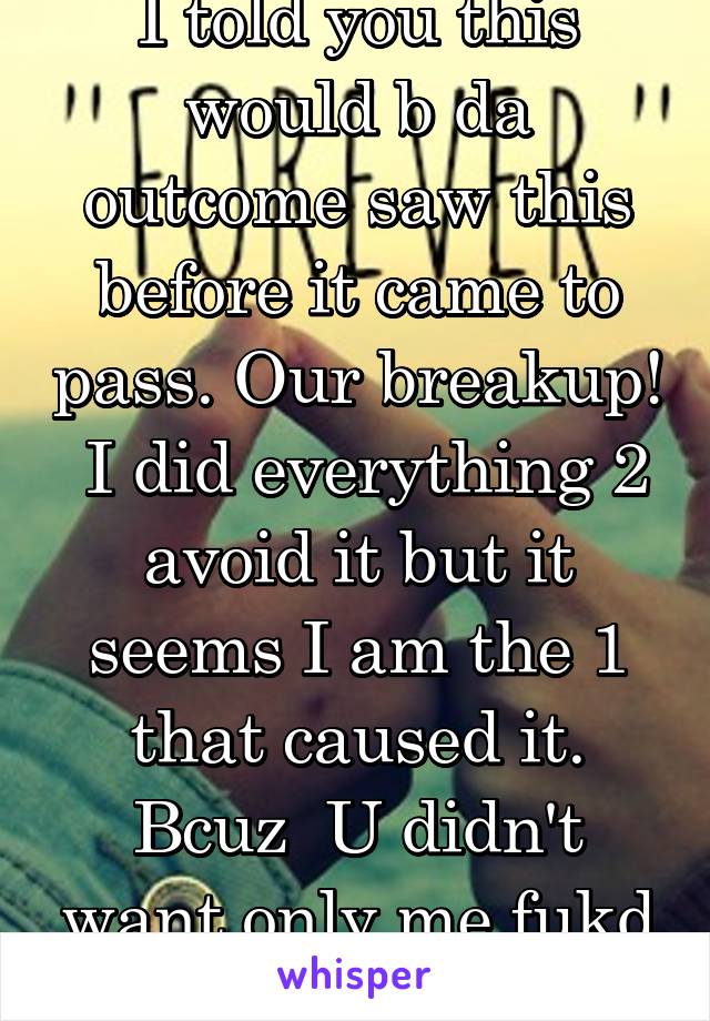 I told you this would b da outcome saw this before it came to pass. Our breakup!  I did everything 2 avoid it but it seems I am the 1 that caused it. Bcuz  U didn't want only me fukd others