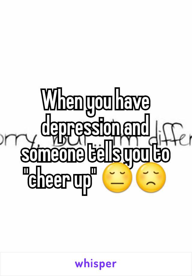 When you have depression and someone tells you to "cheer up" 😔😞