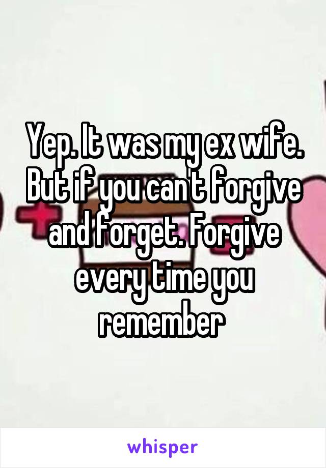 Yep. It was my ex wife. But if you can't forgive and forget. Forgive every time you remember 