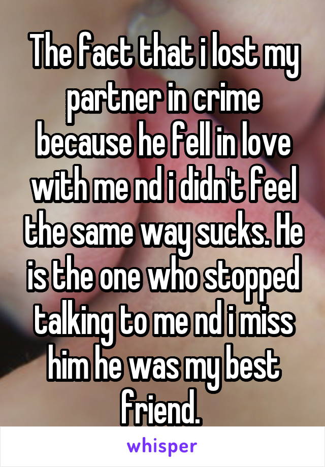 The fact that i lost my partner in crime because he fell in love with me nd i didn't feel the same way sucks. He is the one who stopped talking to me nd i miss him he was my best friend. 