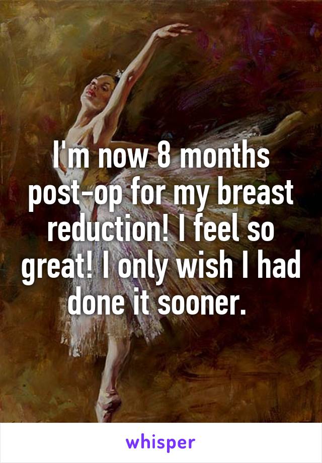 I'm now 8 months post-op for my breast reduction! I feel so great! I only wish I had done it sooner. 
