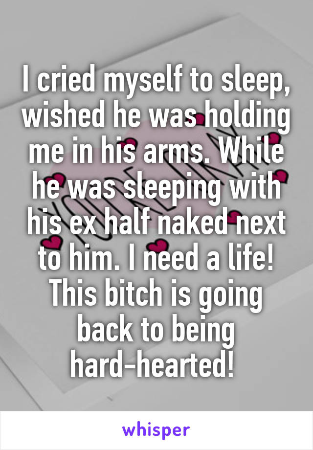 I cried myself to sleep, wished he was holding me in his arms. While he was sleeping with his ex half naked next to him. I need a life! This bitch is going back to being hard-hearted! 