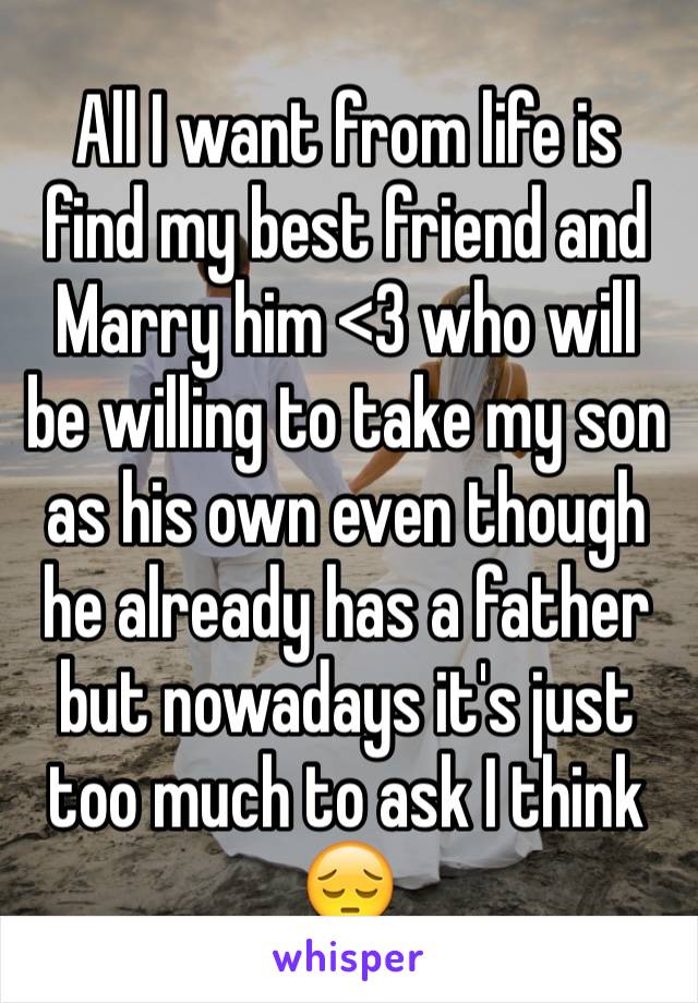All I want from life is find my best friend and Marry him <3 who will be willing to take my son as his own even though he already has a father but nowadays it's just too much to ask I think 😔
