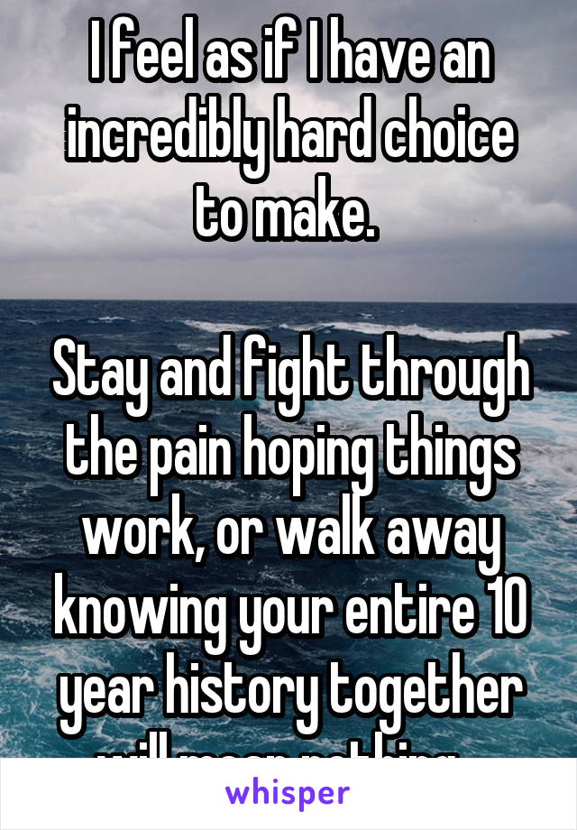 I feel as if I have an incredibly hard choice to make. 

Stay and fight through the pain hoping things work, or walk away knowing your entire 10 year history together will mean nothing...