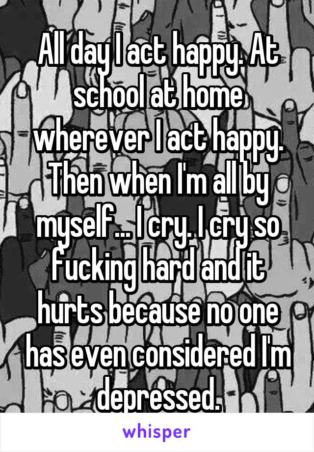 All day I act happy. At school at home wherever I act happy. Then when I'm all by myself... I cry. I cry so fucking hard and it hurts because no one has even considered I'm depressed.