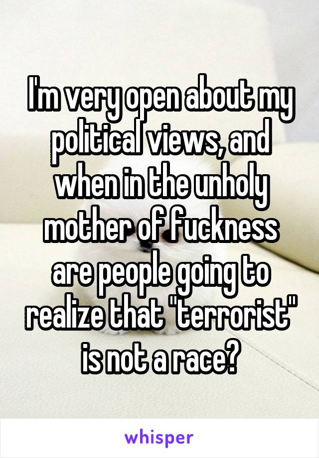 I'm very open about my political views, and when in the unholy mother of fuckness are people going to realize that "terrorist" is not a race?