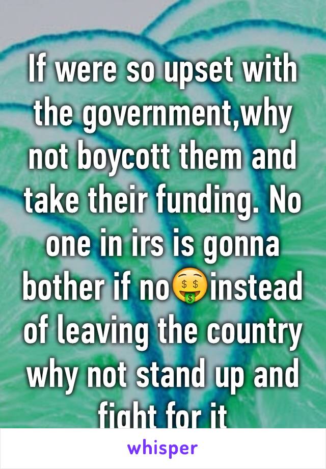 If were so upset with the government,why not boycott them and take their funding. No one in irs is gonna bother if no🤑instead of leaving the country why not stand up and fight for it