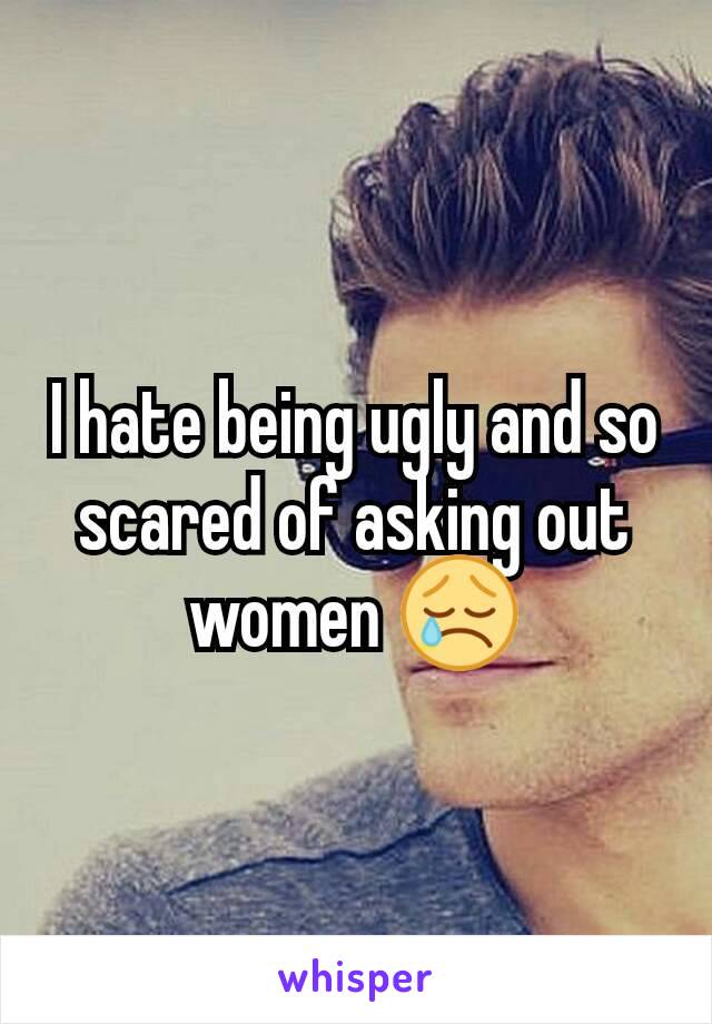 I hate being ugly and so scared of asking out women 😢