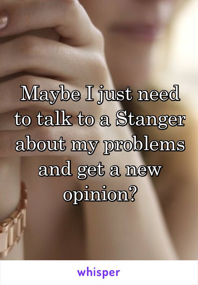 Maybe I just need to talk to a Stanger about my problems and get a new opinion?