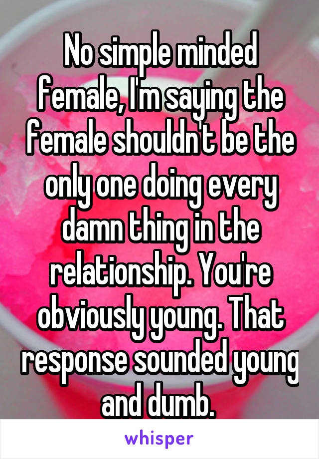 No simple minded female, I'm saying the female shouldn't be the only one doing every damn thing in the relationship. You're obviously young. That response sounded young and dumb. 