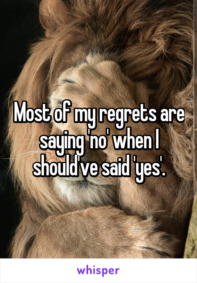 Most of my regrets are saying 'no' when I should've said 'yes'.