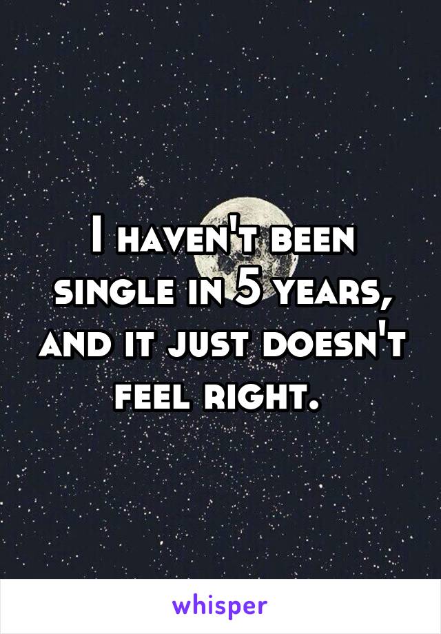 I haven't been single in 5 years, and it just doesn't feel right. 