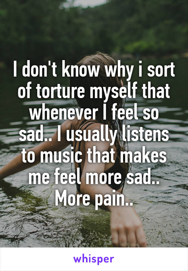 I don't know why i sort of torture myself that whenever I feel so sad.. I usually listens to music that makes me feel more sad.. More pain..