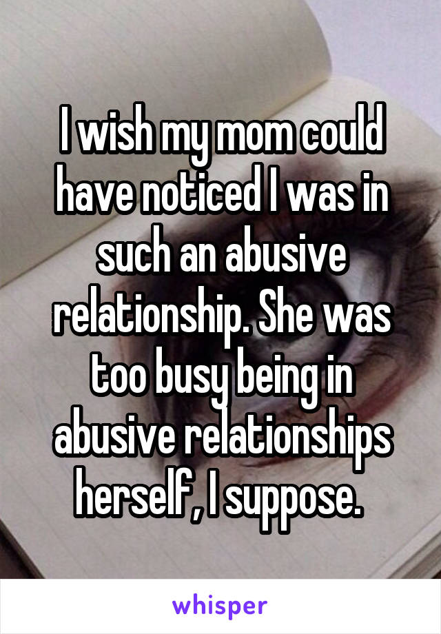 I wish my mom could have noticed I was in such an abusive relationship. She was too busy being in abusive relationships herself, I suppose. 