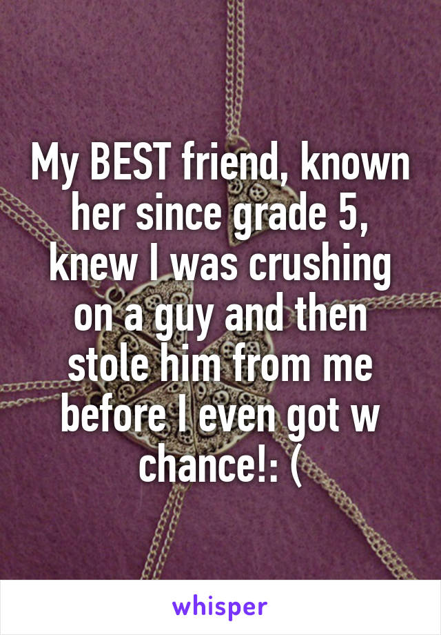 My BEST friend, known her since grade 5, knew I was crushing on a guy and then stole him from me before I even got w chance!: (