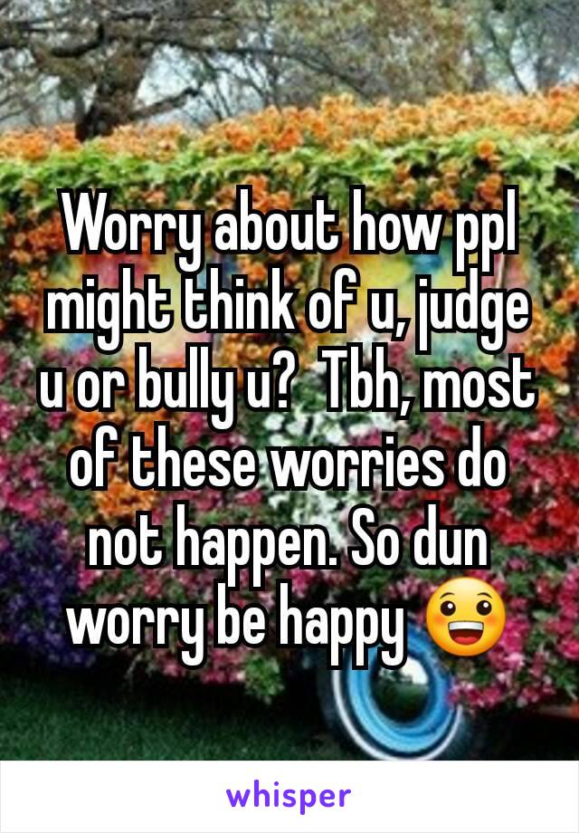Worry about how ppl might think of u, judge u or bully u?  Tbh, most of these worries do not happen. So dun worry be happy 😀
