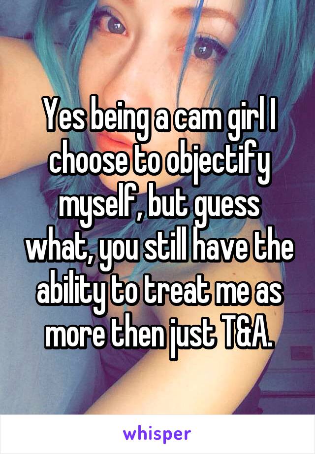 Yes being a cam girl I choose to objectify myself, but guess what, you still have the ability to treat me as more then just T&A.