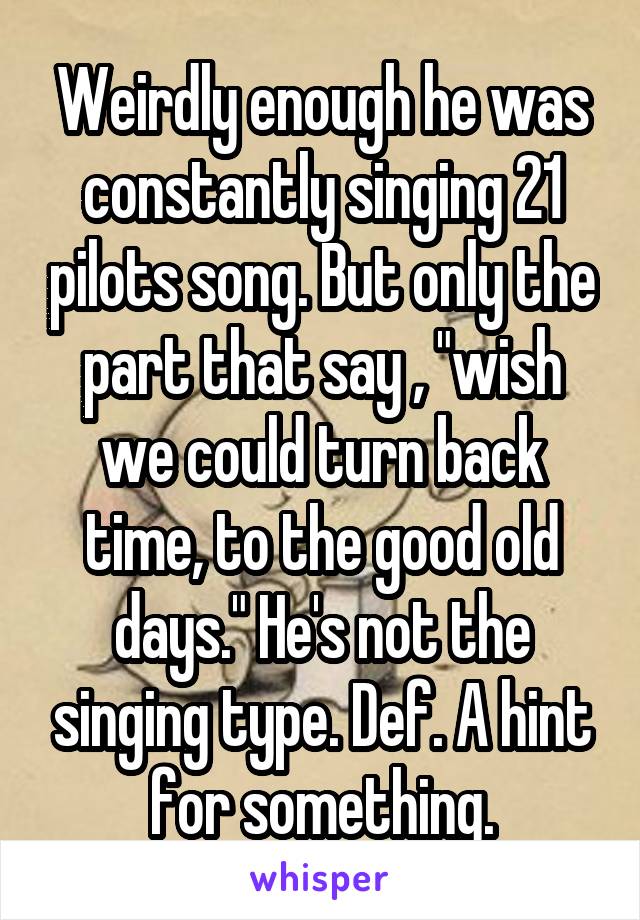 Weirdly enough he was constantly singing 21 pilots song. But only the part that say , "wish we could turn back time, to the good old days." He's not the singing type. Def. A hint for something.