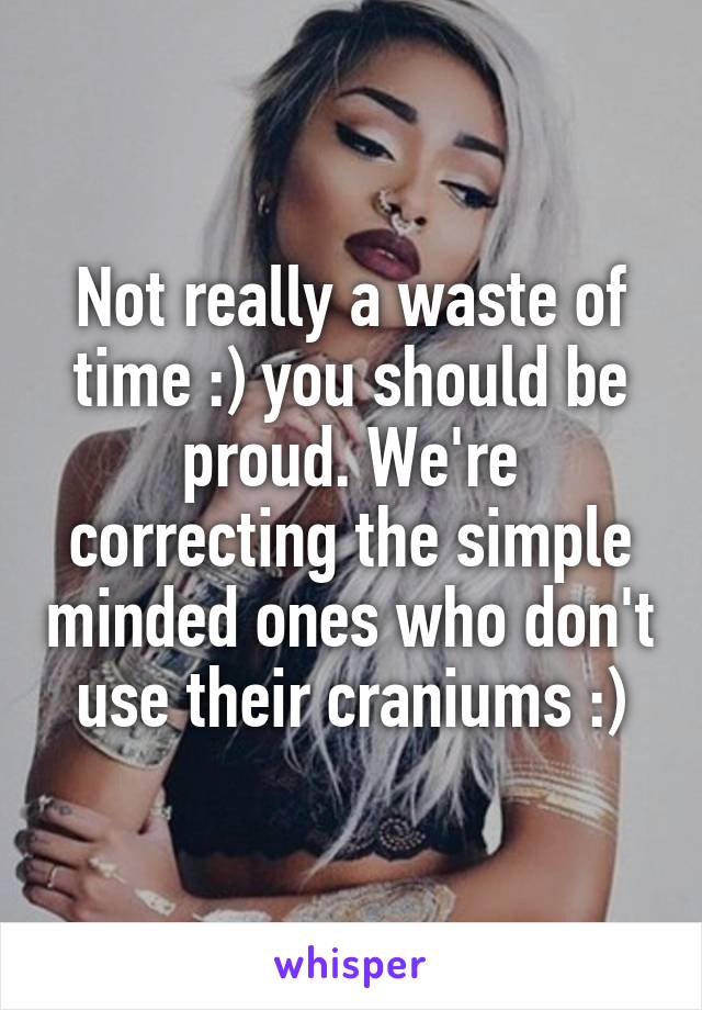 Not really a waste of time :) you should be proud. We're correcting the simple minded ones who don't use their craniums :)