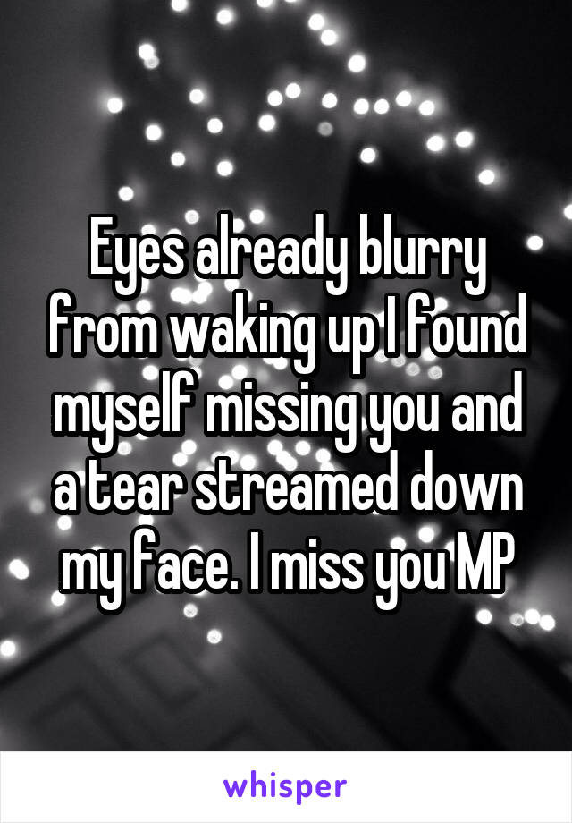 Eyes already blurry from waking up I found myself missing you and a tear streamed down my face. I miss you MP