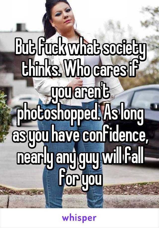 But fuck what society thinks. Who cares if you aren't photoshopped. As long as you have confidence, nearly any guy will fall for you