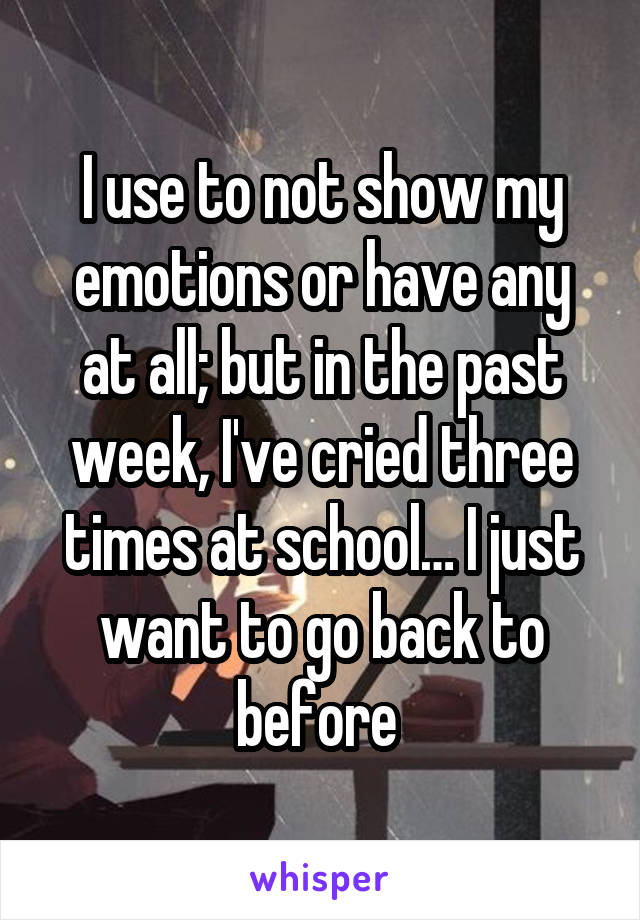 I use to not show my emotions or have any at all; but in the past week, I've cried three times at school… I just want to go back to before 