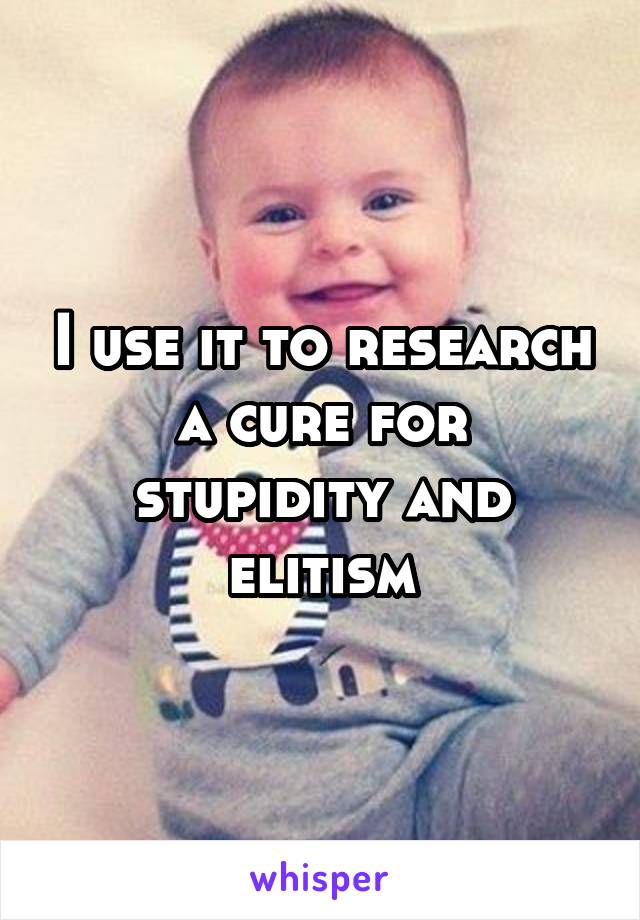 I use it to research a cure for stupidity and elitism