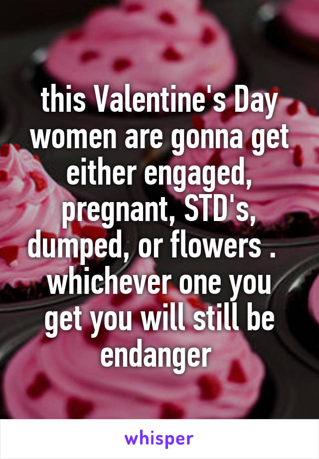 this Valentine's Day women are gonna get either engaged, pregnant, STD's, dumped, or flowers .  
whichever one you get you will still be endanger 