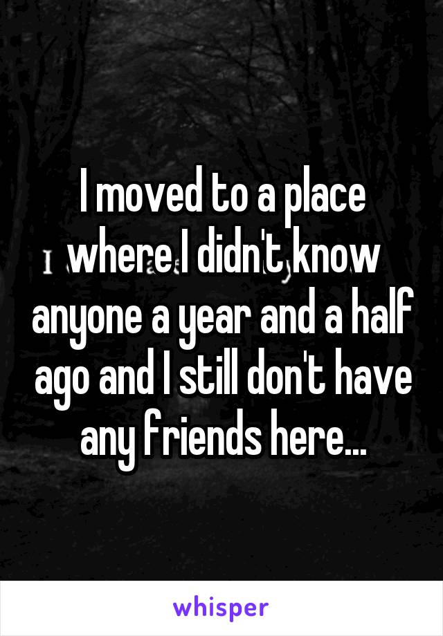 I moved to a place where I didn't know anyone a year and a half ago and I still don't have any friends here...