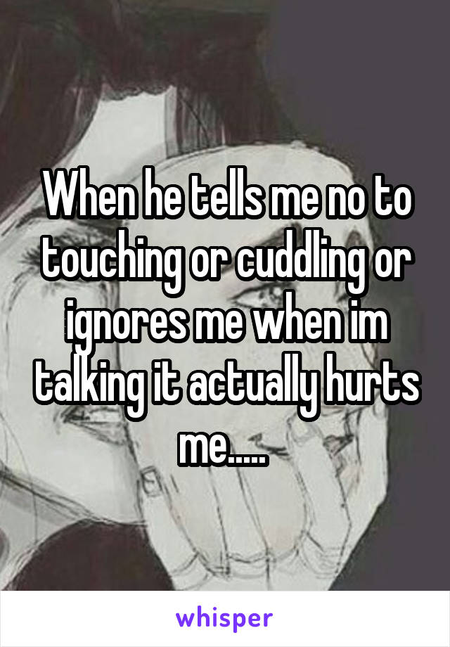 When he tells me no to touching or cuddling or ignores me when im talking it actually hurts me..... 