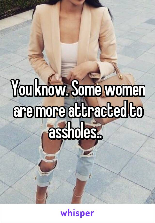 You know. Some women are more attracted to assholes..  