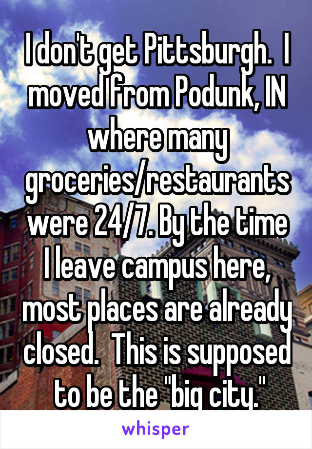 I don't get Pittsburgh.  I moved from Podunk, IN where many groceries/restaurants were 24/7. By the time I leave campus here, most places are already closed.  This is supposed  to be the "big city."