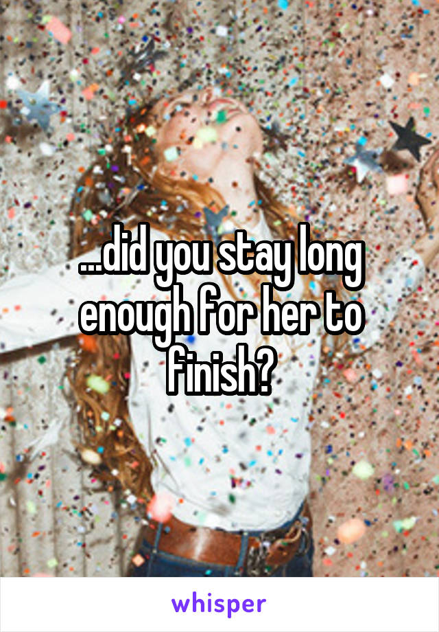 ...did you stay long enough for her to finish?