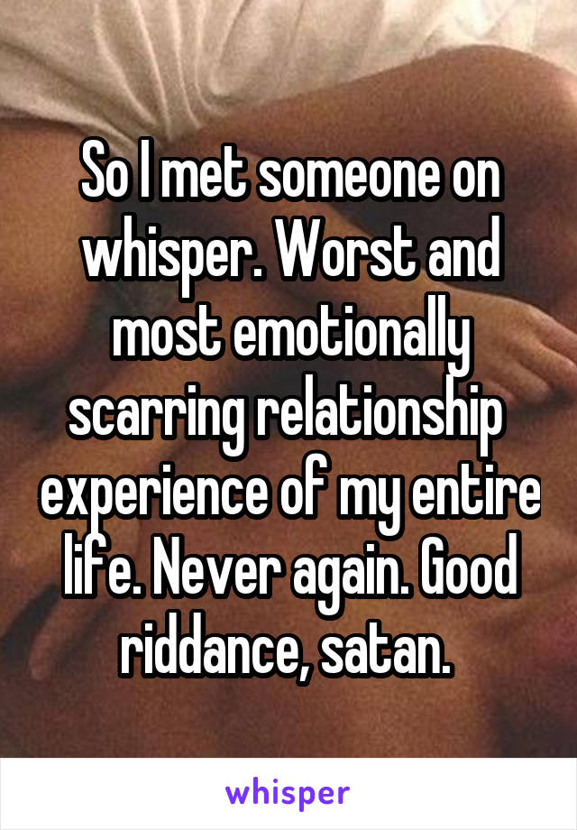 So I met someone on whisper. Worst and most emotionally scarring relationship  experience of my entire life. Never again. Good riddance, satan. 