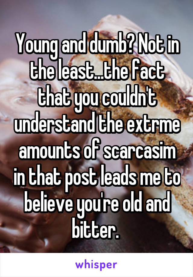 Young and dumb? Not in the least...the fact that you couldn't understand the extrme amounts of scarcasim in that post leads me to believe you're old and bitter. 