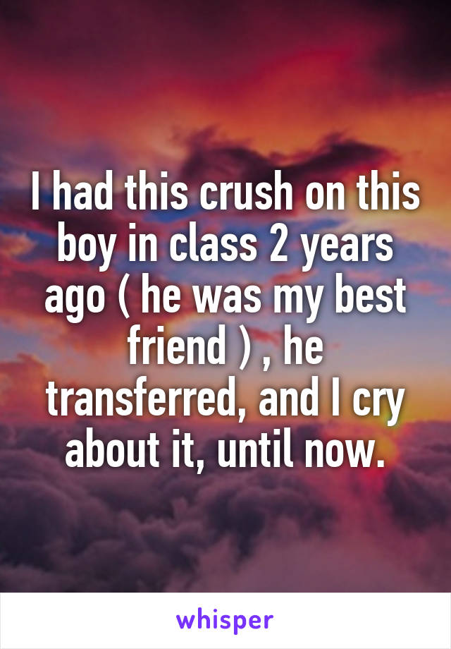 I had this crush on this boy in class 2 years ago ( he was my best friend ) , he transferred, and I cry about it, until now.