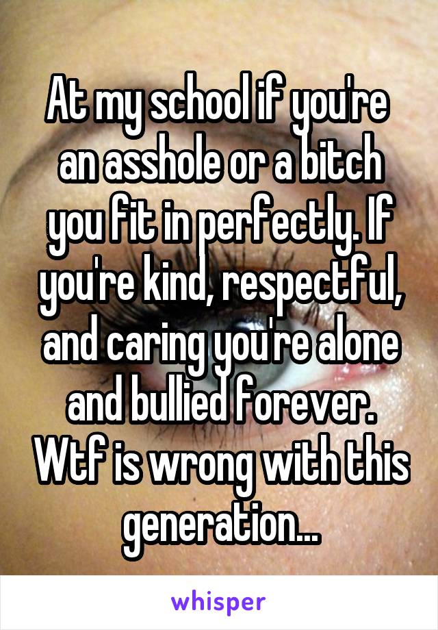At my school if you're  an asshole or a bitch you fit in perfectly. If you're kind, respectful, and caring you're alone and bullied forever. Wtf is wrong with this generation...