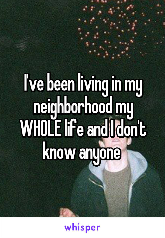I've been living in my neighborhood my WHOLE life and I don't know anyone 