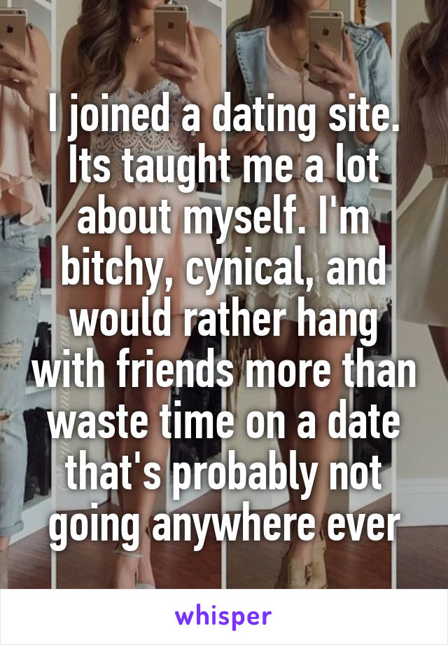 I joined a dating site. Its taught me a lot about myself. I'm bitchy, cynical, and would rather hang with friends more than waste time on a date that's probably not going anywhere ever