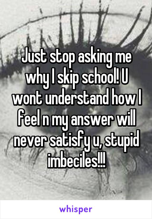 Just stop asking me why I skip school! U wont understand how I feel n my answer will never satisfy u, stupid imbeciles!!!