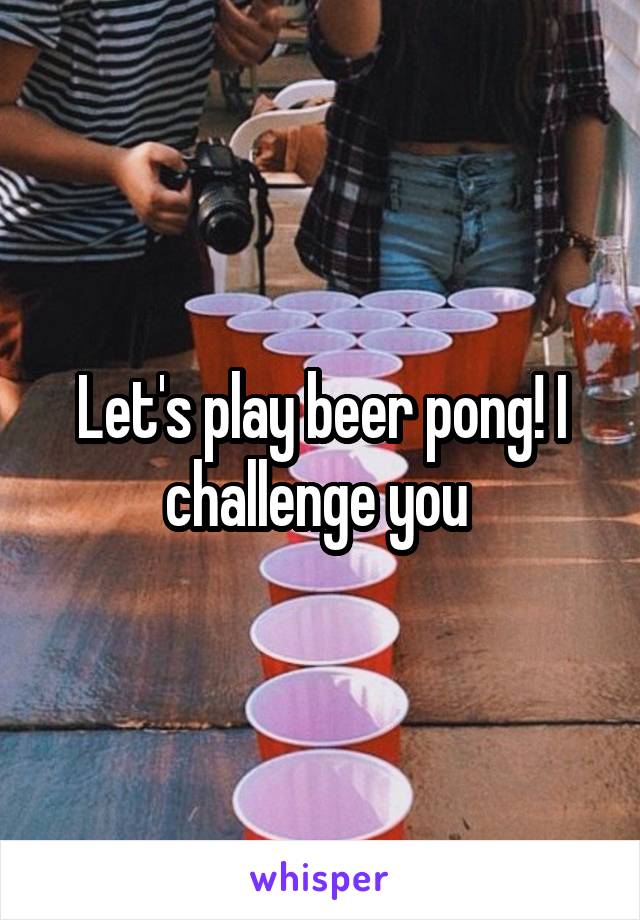 Let's play beer pong! I challenge you 