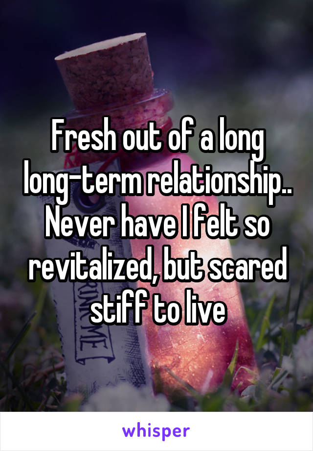 Fresh out of a long long-term relationship.. Never have I felt so revitalized, but scared stiff to live
