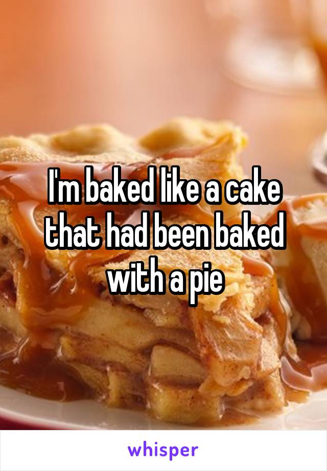 I'm baked like a cake that had been baked with a pie