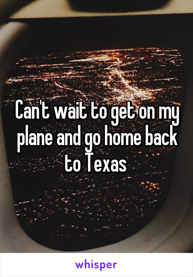 Can't wait to get on my plane and go home back to Texas 