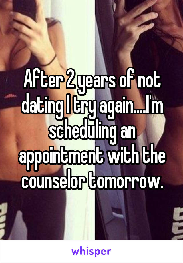 After 2 years of not dating I try again....I'm scheduling an appointment with the counselor tomorrow.