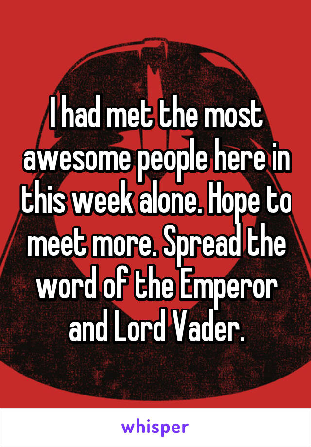 I had met the most awesome people here in this week alone. Hope to meet more. Spread the word of the Emperor and Lord Vader.