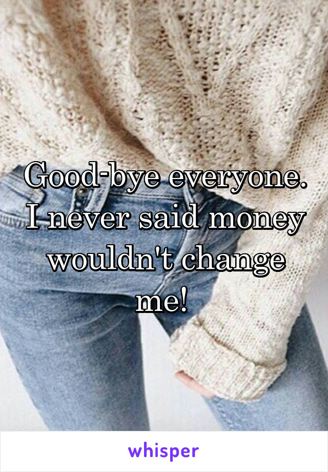 Good-bye everyone. I never said money wouldn't change me! 