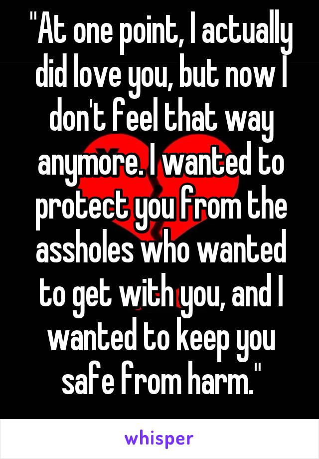 "At one point, I actually did love you, but now I don't feel that way anymore. I wanted to protect you from the assholes who wanted to get with you, and I wanted to keep you safe from harm."
....