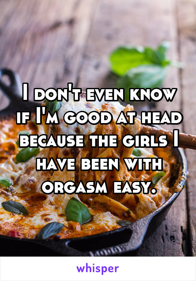I don't even know if I'm good at head because the girls I have been with orgasm easy.