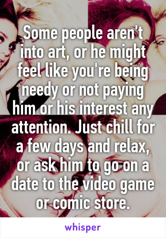 Some people aren't into art, or he might feel like you're being needy or not paying him or his interest any attention. Just chill for a few days and relax, or ask him to go on a date to the video game or comic store.